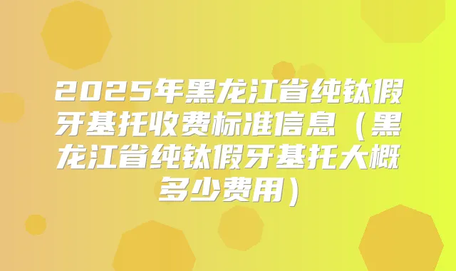 2025年黑龙江省纯钛假牙基托收费标准信息(黑龙江省纯钛假牙基托大概多少费用)