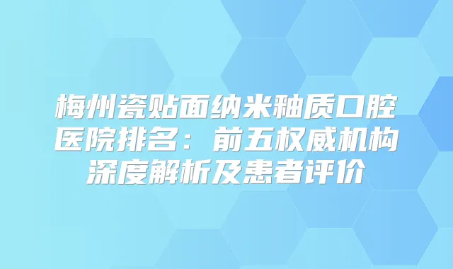 梅州瓷贴面纳米釉质口腔医院排名：前五机构深度解析及患者评价