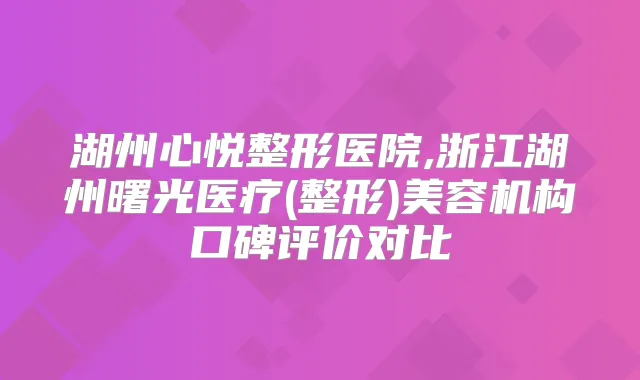 湖州心悦整形医院,浙江湖州曙光医疗(整形)美容机构口碑评价对比