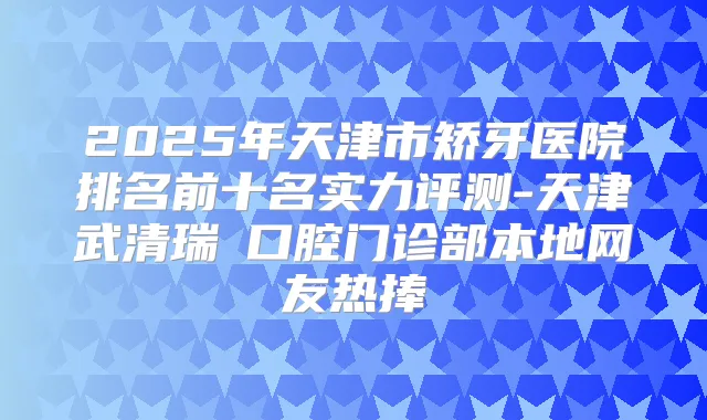 2025年天津市矫牙医院排名前十名实力评测-天津武清瑞璟口腔门诊部本地网友热捧