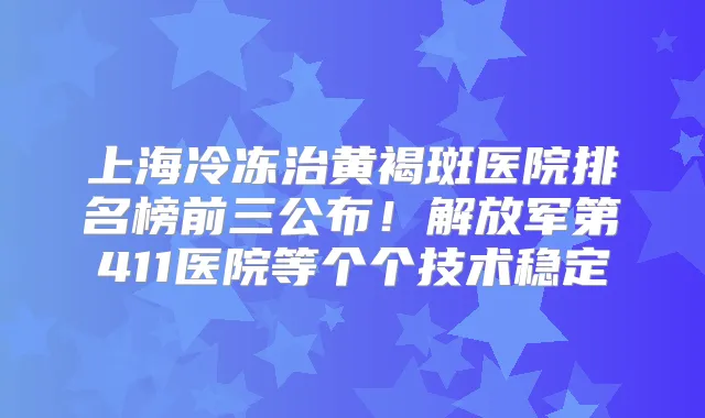 上海冷冻治黄褐斑医院排名榜前三公布！解放军第411医院等个个技术稳定