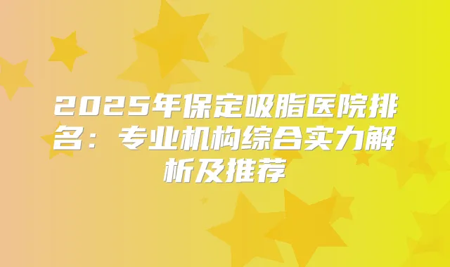 2025年保定吸脂医院排名：专业机构综合实力解析及推荐