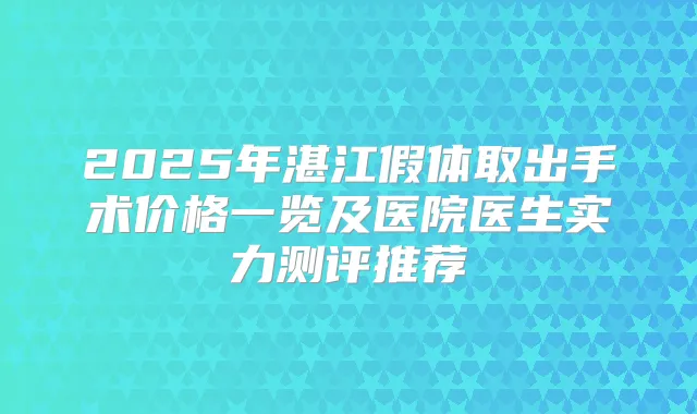2025年湛江假体取出手术价格一览及医院医生实力测评推荐