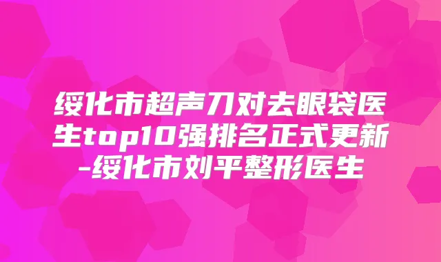 绥化市超声刀对去眼袋医生top10强排名正式更新-绥化市刘平整形医生