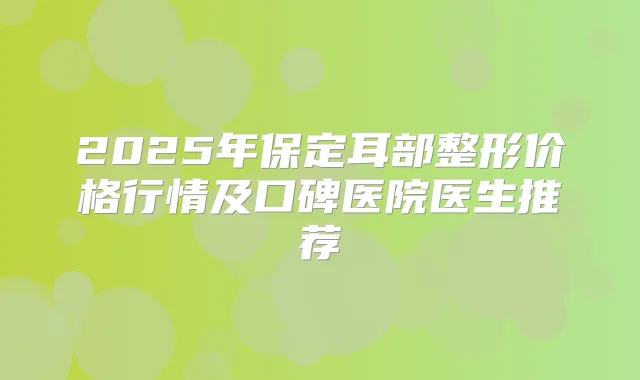 2025年保定耳部整形价格行情及口碑医院医生推荐
