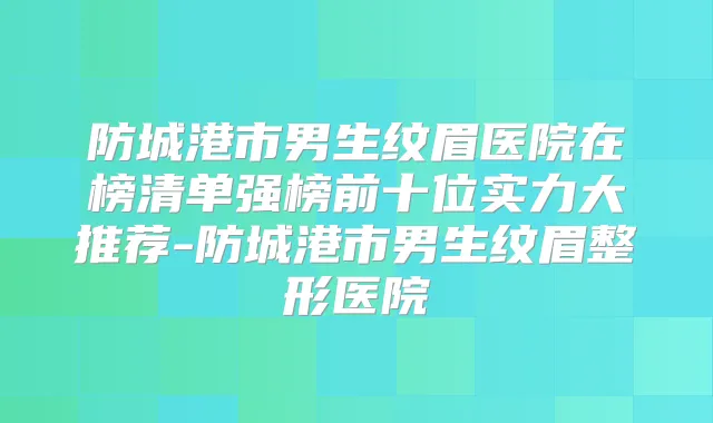 防城港市男生纹眉医院在榜清单强榜前十位实力大推荐-防城港市男生纹眉整形医院