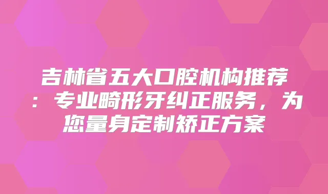 吉林省五大口腔机构推荐：专业畸形牙纠正服务，为您量身定制矫正方案