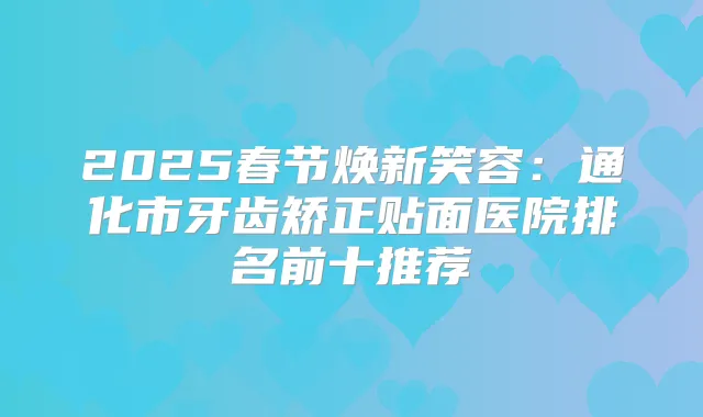 2025春节焕新笑容:通化市牙齿矫正贴面医院排名前十推荐