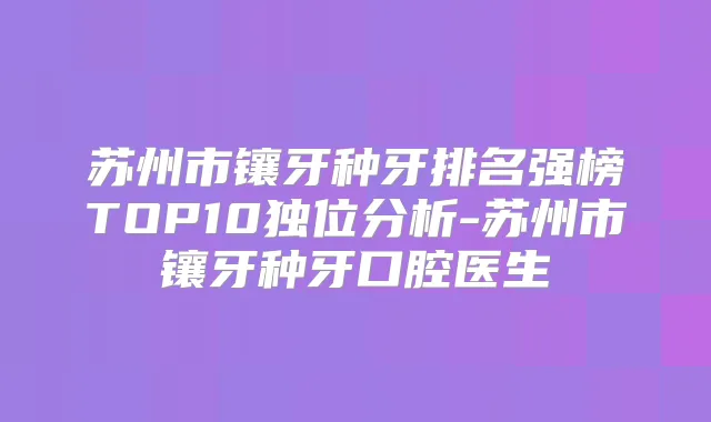 苏州市镶牙种牙排名强榜TOP10独位分析-苏州市镶牙种牙口腔医生