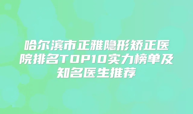 哈尔滨市正雅隐形矫正医院排名TOP10实力榜单及知名医生推荐