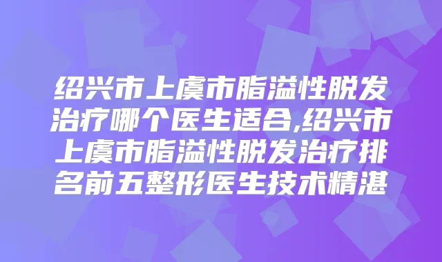 绍兴市上虞市脂溢性脱发哪个医生适合,绍兴市上虞市脂溢性脱发排名前五整形医生技术精湛