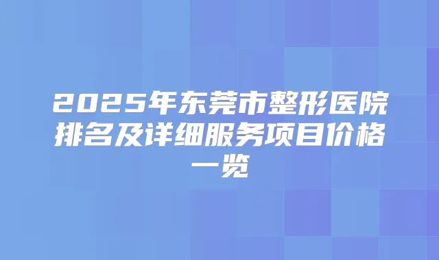 2025年东莞市整形医院排名及详细服务项目价格一览