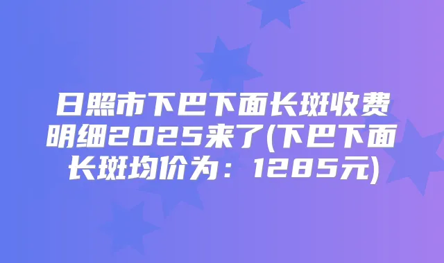 日照市下巴下面长斑收费明细2025来了(下巴下面长斑均价为：1285元)