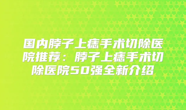 国内脖子上痣手术切除医院推荐：脖子上痣手术切除医院50强全新介绍
