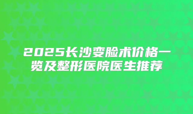 2025长沙变脸术价格一览及整形医院医生推荐