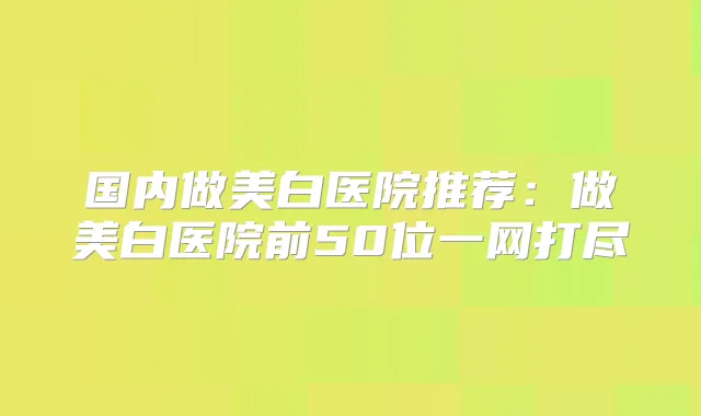 国内做美白医院推荐:做美白医院前50位一网打尽