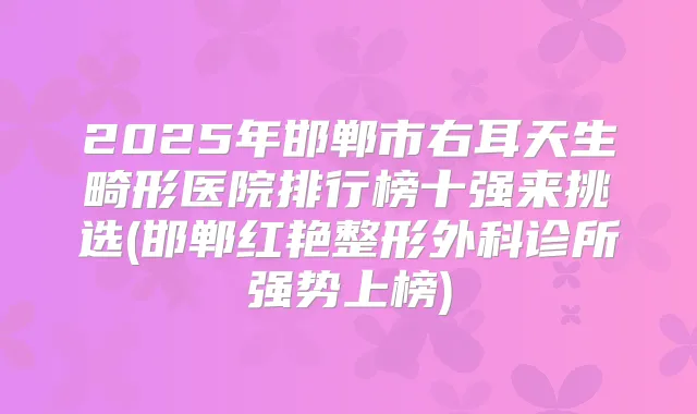 2025年邯郸市右耳天生畸形医院排行榜十强来挑选(邯郸红艳整形外科诊所强势上榜)