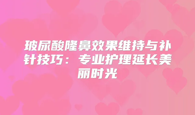 玻尿酸隆鼻效果维持与补针技巧:专业护理延长美丽时光