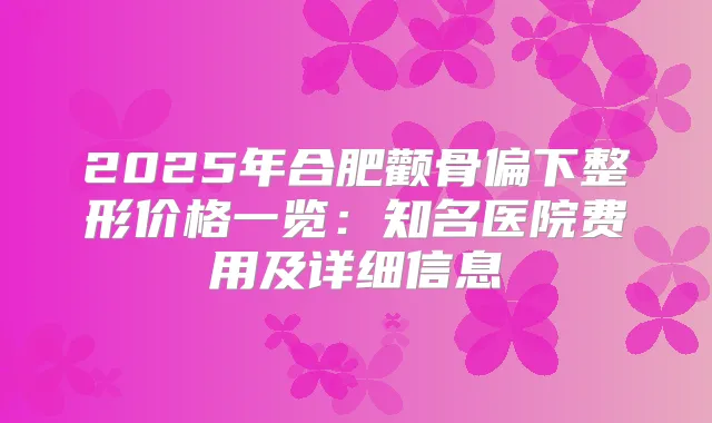 2025年合肥颧骨偏下整形价格一览:知名医院费用及详细信息