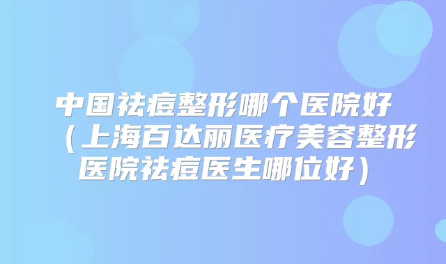 中国祛痘整形哪个医院好(上海百达丽医疗美容整形医院祛痘医生哪位好)