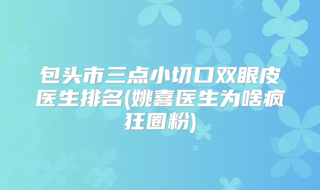 包头市三点小切口双眼皮医生排名(姚喜医生为啥疯狂圈粉)