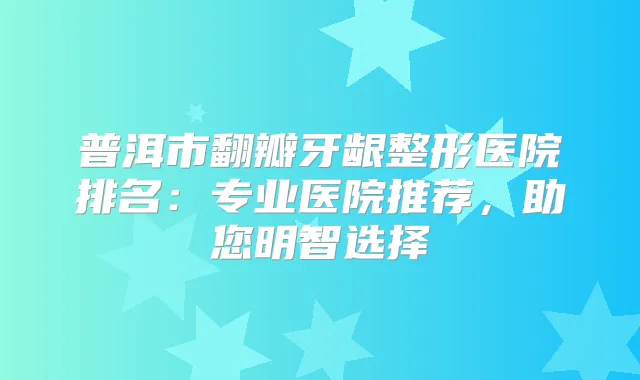普洱市翻瓣牙龈整形医院排名:专业医院推荐,助您明智选择