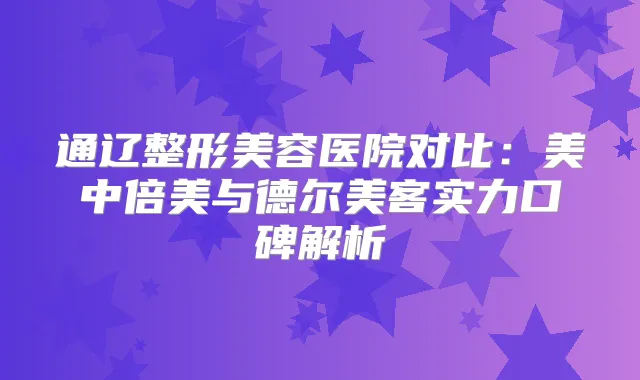 通辽整形美容医院对比：美中倍美与德尔美客实力口碑解析