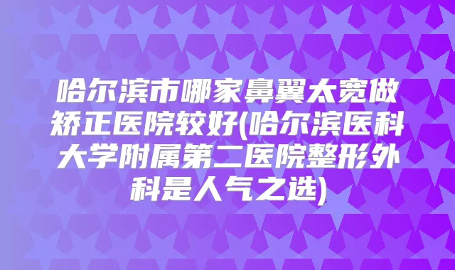 哈尔滨市哪家鼻翼太宽做矫正医院较好(哈尔滨医科大学附属第二医院整形外科是人气之选)