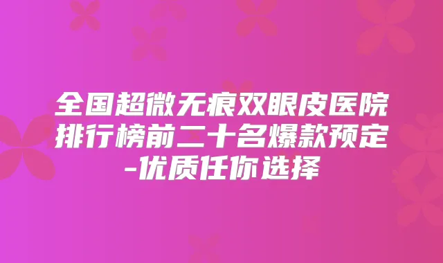 全国超微无痕双眼皮医院排行榜前二十名爆款预定-优质任你选择