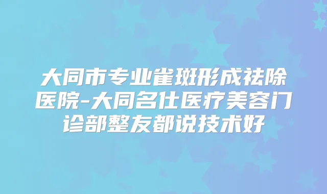 大同市专业雀斑形成祛除医院-大同名仕医疗美容门诊部整友都说技术好