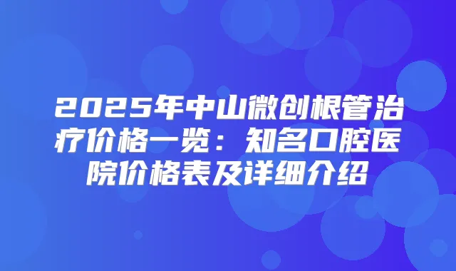 2025年中山微创根管价格一览：知名口腔医院价格表及详细介绍