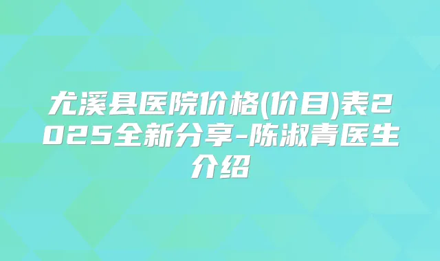 尤溪县医院价格(价目)表2025全新分享-陈淑青医生介绍
