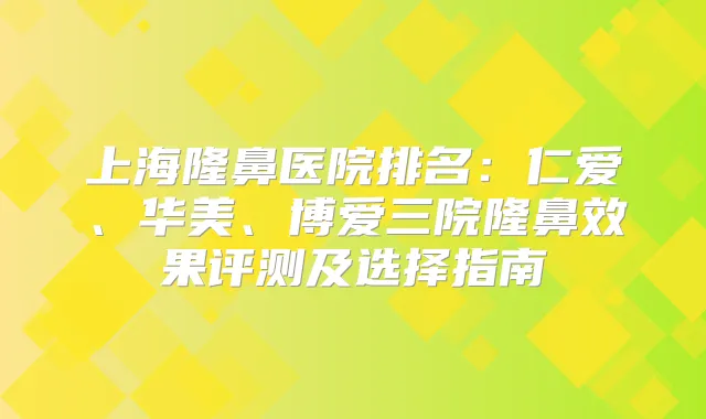 上海隆鼻医院排名:仁爱、华美、博爱三院隆鼻效果评测及选择指南