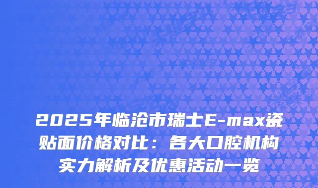 2025年临沧市瑞士E-max瓷贴面价格对比：各大口腔机构实力解析及优惠活动一览