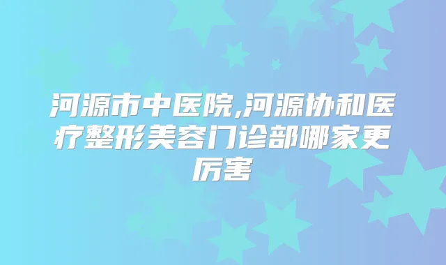 河源市中医院,河源协和医疗整形美容门诊部哪家更厉害