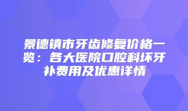 景德镇市牙齿修复价格一览:各大医院口腔科坏牙补费用及优惠详情