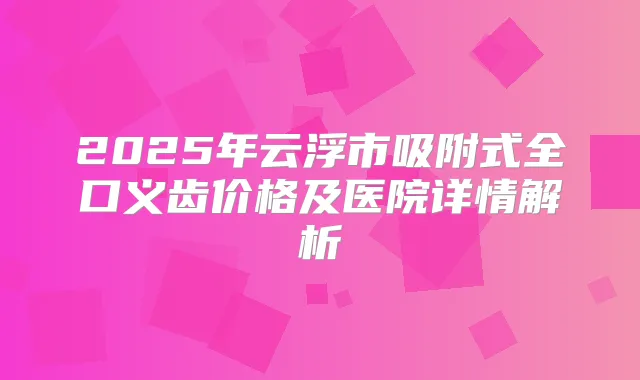 2025年云浮市吸附式全口义齿价格及医院详情解析