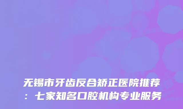 无锡市牙齿反合矫正医院推荐：七家知名口腔机构专业服务