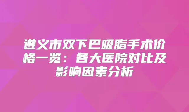 遵义市双下巴吸脂手术价格一览:各大医院对比及影响因素分析