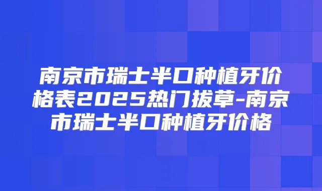 南京市瑞士半口种植牙价格表2025热门拔草-南京市瑞士半口种植牙价格