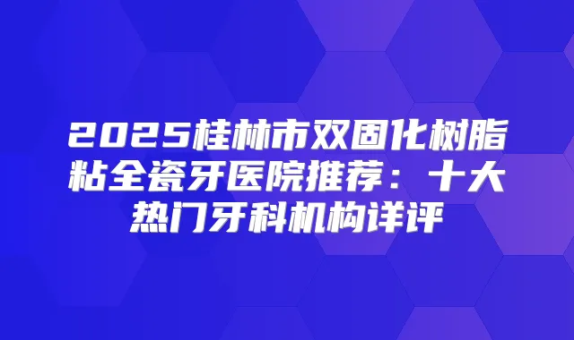 2025桂林市双固化树脂粘全瓷牙医院推荐:十大热门牙科机构详评