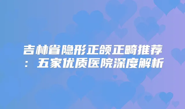吉林省隐形正颌正畸推荐：五家优质医院深度解析