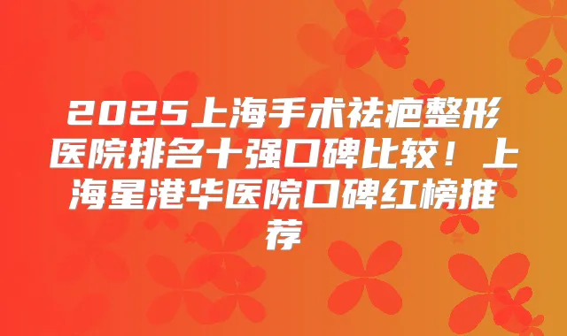 2025上海手术祛疤整形医院排名十强口碑比较！上海星港华医院口碑红榜推荐