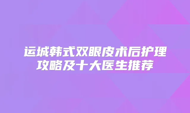 运城韩式双眼皮术后护理攻略及十大医生推荐