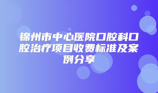 锦州市中心医院口腔科口腔项目收费标准及案例分享