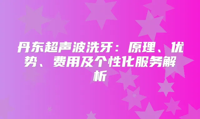 丹东超声波洗牙：原理、优势、费用及个性化服务解析