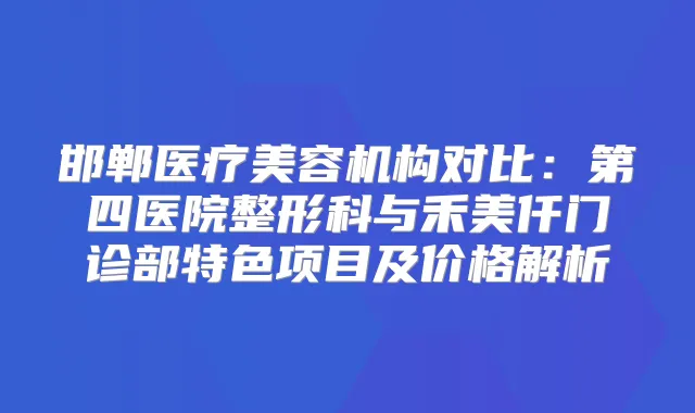 邯郸医疗美容机构对比：第四医院整形科与禾美仟门诊部特色项目及价格解析