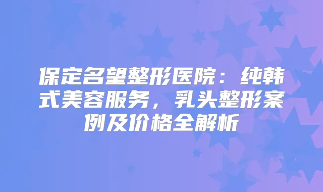 保定名望整形医院：纯韩式美容服务，乳头整形案例及价格全解析