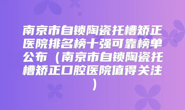 南京市自锁陶瓷托槽矫正医院排名榜十强可靠榜单公布(南京市自锁陶瓷托槽矫正口腔医院值得关注)