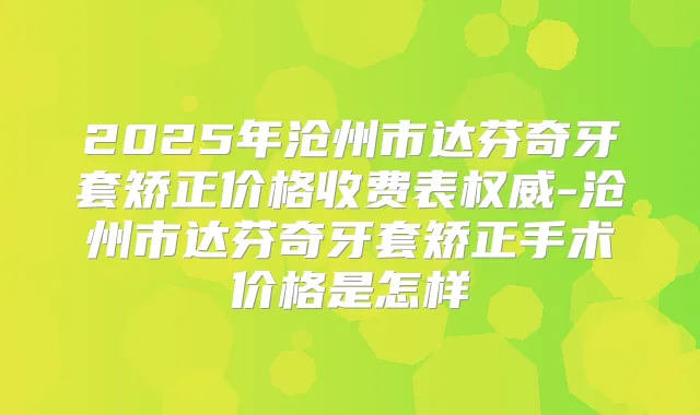 2025年沧州市达芬奇牙套矫正价格收费表-沧州市达芬奇牙套矫正手术价格是怎样